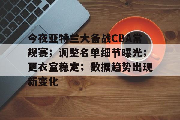 关于今夜亚特兰大备战CBA常规赛；调整名单细节曝光；更衣室稳定；数据趋势出现新变化的信息
