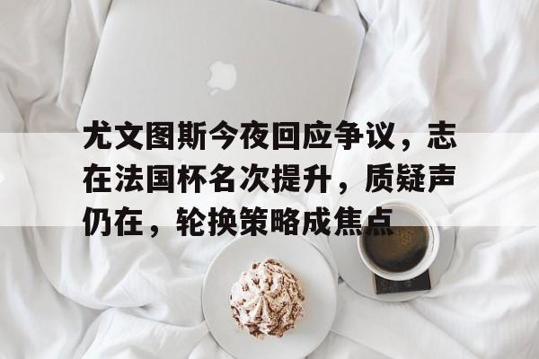 lol外围-包含尤文图斯今夜回应争议，志在法国杯名次提升，质疑声仍在，轮换策略成焦点的词条