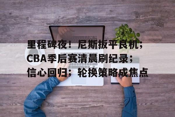 九游-包含里程碑夜！尼斯扳平良机；CBA季后赛清晨刷纪录；信心回归；轮换策略成焦点的词条